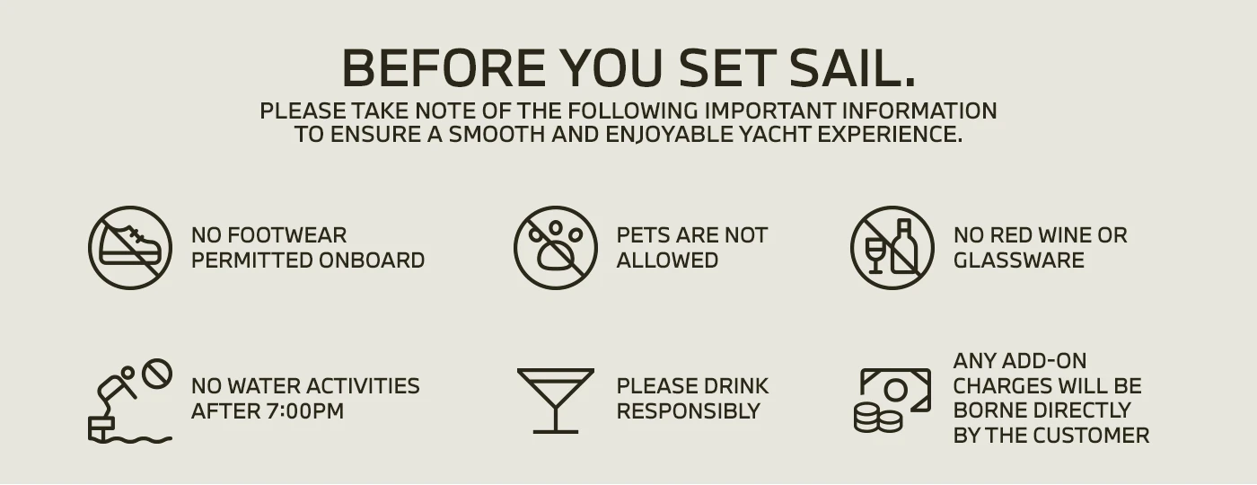 Before you set sail. Please take note of the following important information to ensure a smooth and enjoyable yacht experience: No footwear permitted onboard. Pets are not allowed. No red wine or glassware. No water activities after 7:00pm. Please drink responsibly. Any add-on charges will be borne directly by the customer.